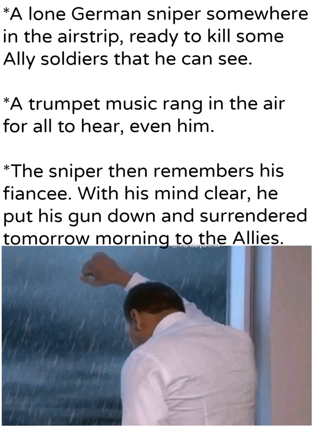 *A lone German sniper somewhere in the airstrip, ready to kill some Ally soldiers that he can see. *A trumpet music rang in the air for all to hear, even him. *The sniper then remembers his fiancee. With his mind clear, he put his gun down and surrendered tomorrow morning to the Allies. Cykhantierpartesar