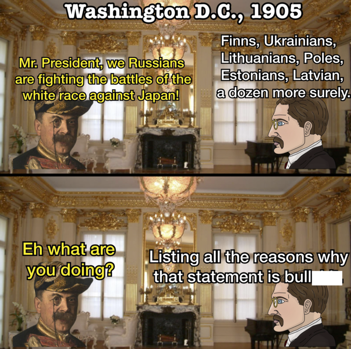 Washington D.C., 1905 Finns, Ukrainians, Lithuanians, Poles, Mr. President, we Russians are fighting the battles of the white race against Japan! Estonians, Latvian, a dozen more surely. Eh what are you doing? Listing all the reasons why that statement is bull