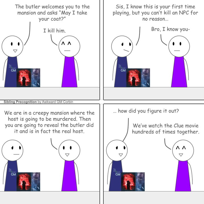 The butler welcomes you to the mansion and asks "May I take your coat?" I kill him. ^ ^ Sis, I know this is your first time playing, but you can't kill an NPC for no reason... Bro, I know you- The GM The GM Sibling Precognition by Awkward GM Corbin We are in a creepy mansion where the host is going to be murdered. Then you are going to reveal the butler did it and is in fact the real host. how did you figure it out? We've watch the Clue movie hundreds of times together. The GM The AW GM ΛΛ