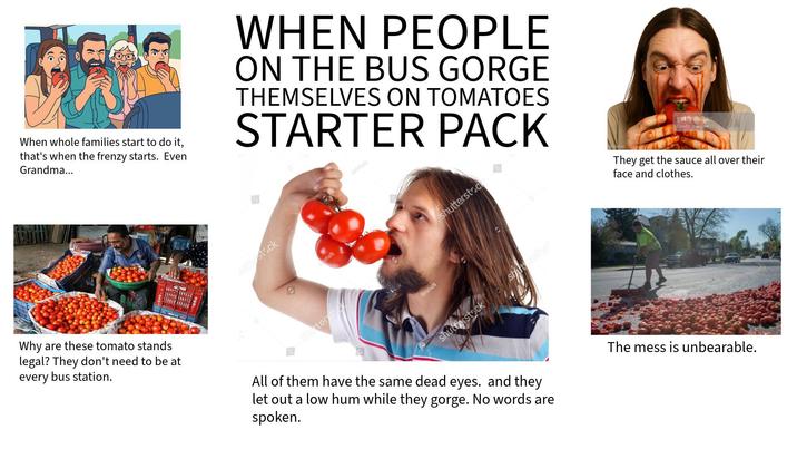 When whole families start to do it, that's when the frenzy starts. Even Grandma... hutterstock 5 WHEN PEOPLE ON THE BUS GORGE THEMSELVES ON TOMATOES STARTER PACK shutterstock ishaN Grisha GrishaN shutterstoc shutterstock shutterstock gettyimages Credit: desifoto They get the sauce all over their face and clothes. Why are these tomato stands legal? They don't need to be at every bus station. All of them have the same dead eyes. and they let out a low hum while they gorge. No words are spoken. The mess is unbearable.
