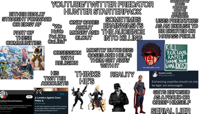EITHER REALLY STRAIGHT FORWARD YOUTUBE/TWITTER PREDATOR HUNTER STARTERPACK SOMETIMES ABOUT BRAINWASH'S Have MONEY AND THE AUDIENCE OR EDGY AF ONLY CARES "We PART OF THESE COMMUNITIES Police CallEd OBSESSION WITH CLOUT INTO KILLING RELIGION HIS TWITTER ACCOUNTS Follow Southeast Sexual Predators SEPredators Follow his is an account exposing sexual predators in Southeast laska. DM if you need support or want exposure. ompletely confidential. Joined July 2020 A Lunatics Against Zoos/ Pedos A @lunaticsazap A|We stand against one and will do anything to stop daily abuse of children and animals | Mods/Allies are followed: North Inined line 2020 MOSTLY BUTCHERS CASES AND HELPS THEM GET AWAY WITH IT THINKS REALITY HE'S CONSTANTLY MAKES POSTS ON HOW HE HATES SEX OFFENDERS USES PREDATORS AS AN EXCUSE TO BE BIGOTED OR HARASS PEOLE You кNOH WHAT TO DO. KILL YOUR LOCAL R----- SHAME YOUR LOCAL RACIST Coyote Lovely @CoyoteLovelyYT Euthanizing zoophiles should not only be legal, but encouraged. GETS EXPOSED AS A FRAUD OR CREEP HIMSELF SERIAL LIER