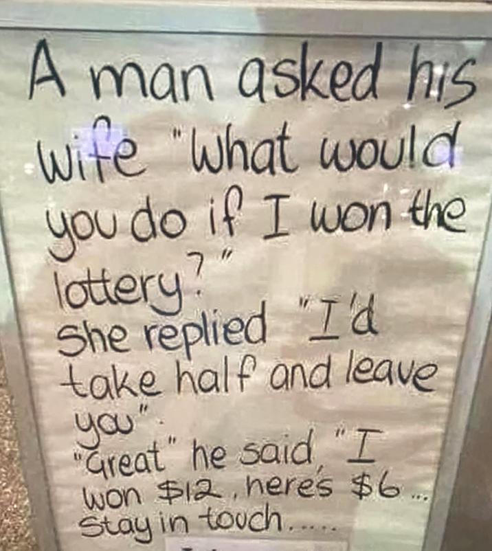 A man asked his wife "what would you do if I won the lottery? She replied "I'd take half and leave you". "Great" he said "I won $12, here's $6.. Stay in touch.....