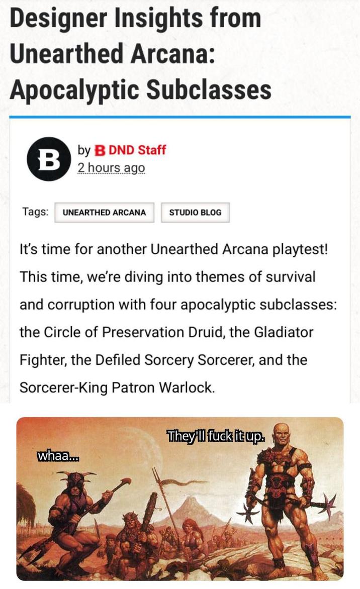 Designer Insights from Unearthed Arcana: Apocalyptic Subclasses B by B DND Staff 2 hours ago Tags: UNEARTHED ARCANA STUDIO BLOG It's time for another Unearthed Arcana playtest! This time, we're diving into themes of survival and corruption with four apocalyptic subclasses: the Circle of Preservation Druid, the Gladiator Fighter, the Defiled Sorcery Sorcerer, and the Sorcerer-King Patron Warlock. whaa... They'll f--- it up.
