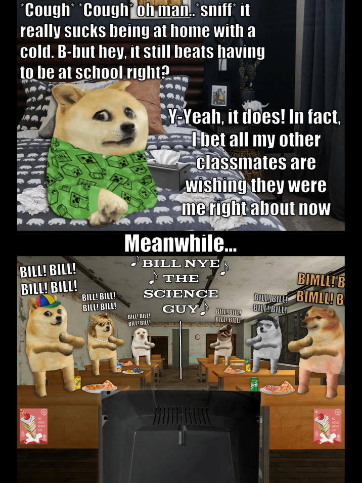 *Cough* *Cough oh man..*sniff* it really sucks being at home with a cold. B-but hey, it still beats having to be at school right? BILL! BILL! BILL! BILL! BILL! BILL! BILL! BILL! Y-Yeah, it does! In fact, I bet all my other classmates are wishing they were me right about now Meanwhile... BILL NYE THE SCIENCE BILL! BILL! BILL! BILL! GUY BILL! BILL! BILL! BILL! BIMLL! B BILLI BILL BIMLL! B BILL! BILL! NO HOME WORK DAY Sprite NO HOME WORK DAY