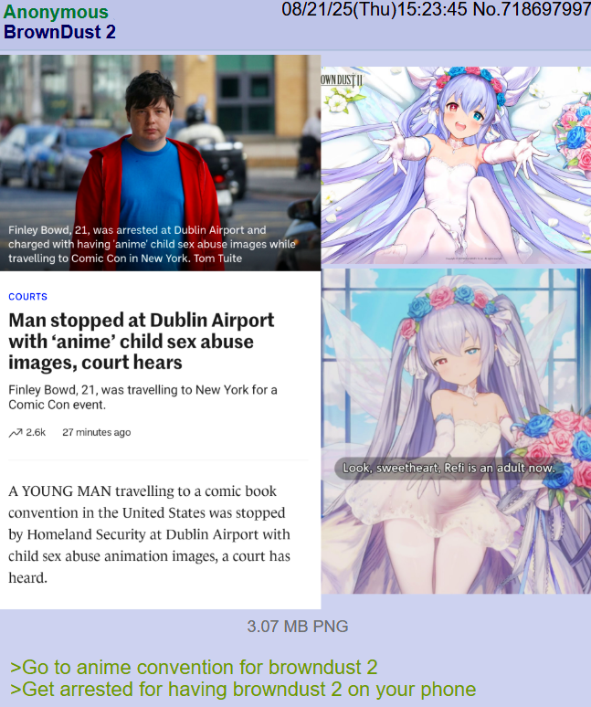08/21/25(Thu)15:23:45 No.718697997 Anonymous BrownDust 2 OWN DUSTI Finley Bowd, 21, was arrested at Dublin Airport and charged with having 'anime' child sex abuse images while travelling to Comic Con in New York. Tom Tuite COURTS Man stopped at Dublin Airport with 'anime' child sex abuse images, court hears Finley Bowd, 21, was travelling to New York for a Comic Con event. 2.6k 27 minutes ago A YOUNG MAN travelling to a comic book convention in the United States was stopped by Homeland Security at Dublin Airport with child sex abuse animation images, a court has heard. 3.07 MB PNG Look, sweetheart, Refi is an adult now. >Go to anime convention for browndust 2 >Get arrested for having browndust 2 on your phone