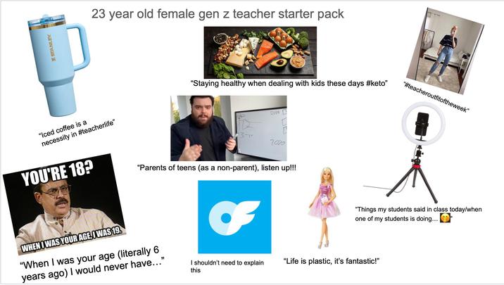 STANLEY 23 year old female gen z teacher starter pack "Iced coffee is a necessity in #teacherlife" "Staying healthy when dealing with kids these days #keto" 2019 3-р 7020 YOU'RE 18? "Parents of teens (as a non-parent), listen up!!! "#teacheroutfitoftheweek" "Things my students said in class today/when one of my students is doing... WHEN I WAS YOUR AGE, WAS 19. quickmeme.com "When I was your age (literally 6 years ago) I would never have..." this I shouldn't need to explain "Life is plastic, it's fantastic!"