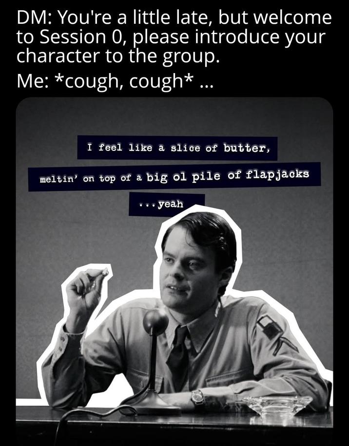 DM: You're a little late, but welcome to Session 0, please introduce your character to the group. Me: *cough, cough* ... I feel like a slice of butter, meltin' on top of a big ol pile of flapjacks ..yeah