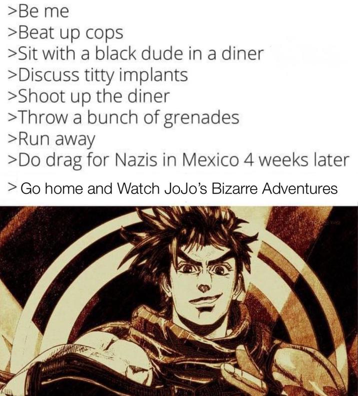 >Be me >Beat up cops >Sit with a black dude in a diner >Discuss t---- implants >Shoot up the diner >Throw a bunch of grenades >Run away >Do drag for Nazis in Mexico 4 weeks later > Go home and Watch JoJo's Bizarre Adventures