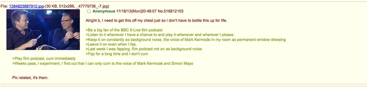 File: 1384825687910.jpg-(30 KB, 512x288, 47779736_-7.jpg) >Play film podcast, c-- immediately Anonymous 11/18/13(Mon)20:48:07 No.516812103 Alright b, I need to get this off my chest just so I don't have to bottle this up for life. >Be a big fan of the BBC 5-Live film podcast >Listen to it whenever I have a chance to and play it whenever and wherever I please. >Keep it on constantly as background noise, the voice of Mark Kermode in my room as permanent window dressing >Leave it on even when I fap. >Last week I was fapping, film podcast not on as background noise >Fap for a long time and I don't c-- >Weeks pass, I experiment, I find out that I can only c-- to the voice of Mark Kermode and Simon Mayo Pic related, it's them.