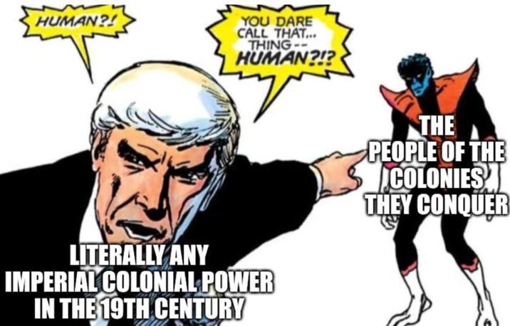 HUMAN?! YOU DARE CALL THAT... THING-- HUMAN?!? LITERALLY ANY IMPERIAL COLONIAL POWER IN THE 19TH CENTURY THE PEOPLE OF THE COLONIES THEY CONQUER
