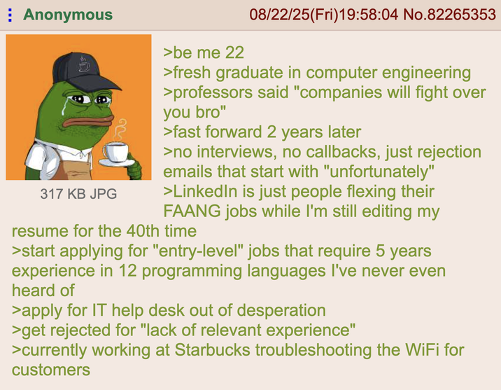 Anonymous 317 KB JPG >be me 22 08/22/25(Fri)19:58:04 No.82265353 >fresh graduate in computer engineering >professors said "companies will fight over you bro" >fast forward 2 years later >no interviews, no callbacks, just rejection emails that start with "unfortunately" >LinkedIn is just people flexing their FAANG jobs while I'm still editing my resume for the 40th time >start applying for "entry-level" jobs that require 5 years experience in 12 programming languages I've never even heard of >apply for IT help desk out of desperation >get rejected for "lack of relevant experience" >currently working at Starbucks troubleshooting the WiFi for customers