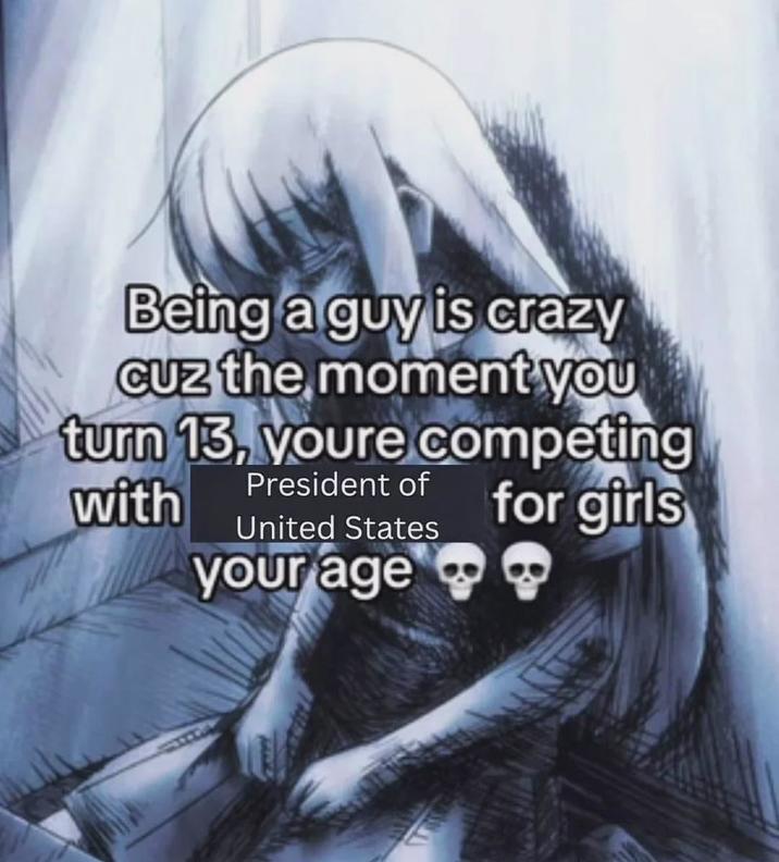 Being a guy is crazy Cuz the moment you turn 13, youre competing President of with United States your age for girls