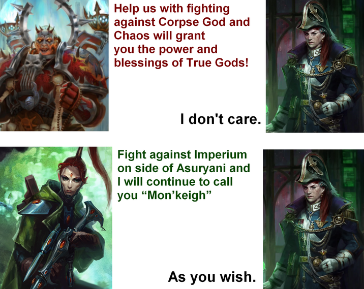 Help us with fighting against Corpse God and Chaos will grant you the power and blessings of True Gods! I don't care. Fight against Imperium on side of Asuryani and I will continue to call you "Mon'keigh" As you wish.