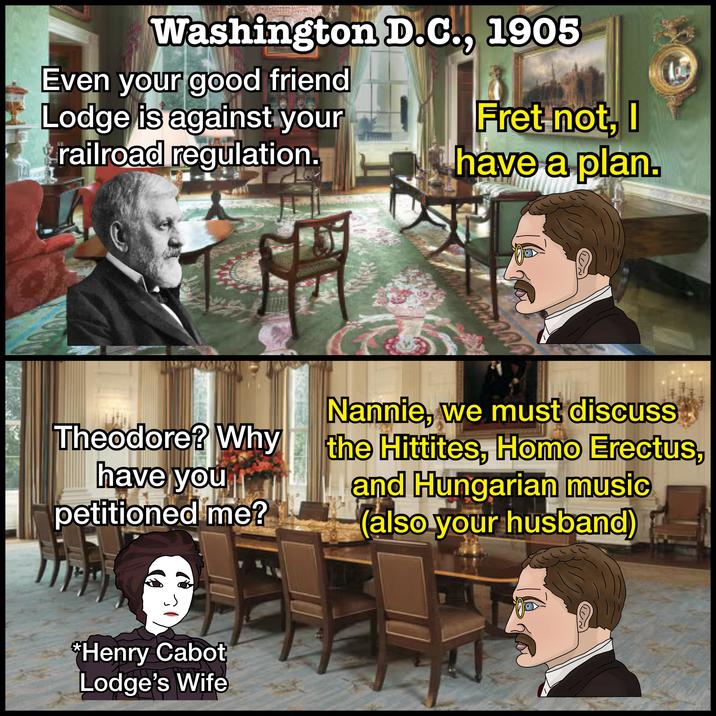 Washington D.C., 1905 Even your good friend Lodge is against your railroad regulation. Fret not, I have a plan. Theodore? Why have you petitioned me? *Henry Cabot Lodge's Wife ตกล Nannie, we must discuss the Hittites, H--- Erectus, and Hungarian music (also your husband)
