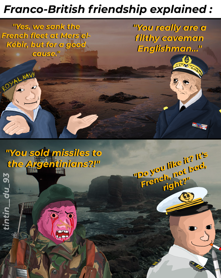 Franco-British friendship explained: "Yes, we sank the French fleet at Mers el- Kébir, but for a good ROYAL NAVY cause." 1111 "You really are a filthy caveman Englishman..." "You sold missiles to the Argentinians?!" tintin_du_93 MIELI "Do you like it? It's French, not bod, right?"