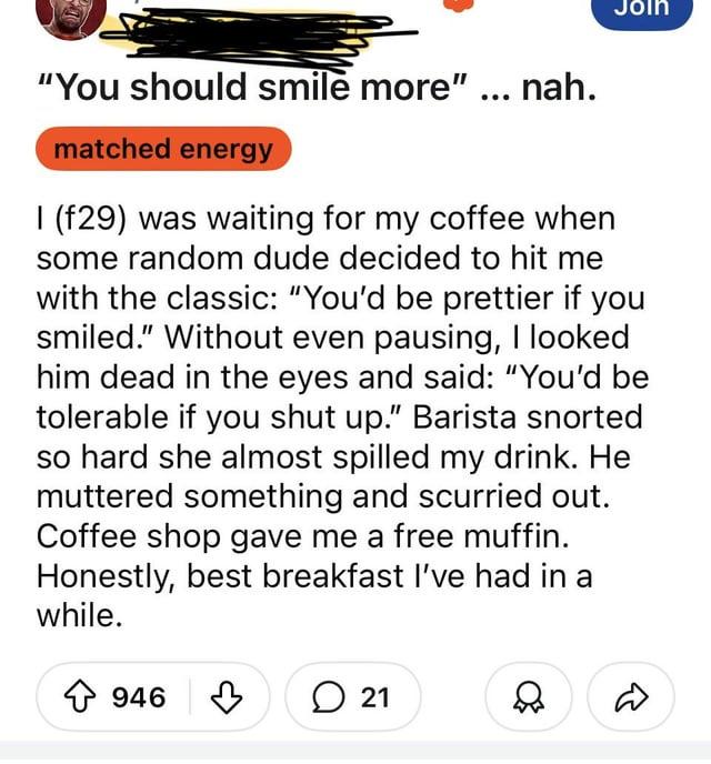 Join "You should smile more" ... nah. matched energy I (f29) was waiting for my coffee when some random dude decided to hit me with the classic: "You'd be prettier if you smiled." Without even pausing, I looked him dead in the eyes and said: "You'd be tolerable if you shut up." Barista snorted so hard she almost spilled my drink. He muttered something and scurried out. Coffee shop gave me a free muffin. Honestly, best breakfast I've had in a while. ↑ 946 21 ♡ D
