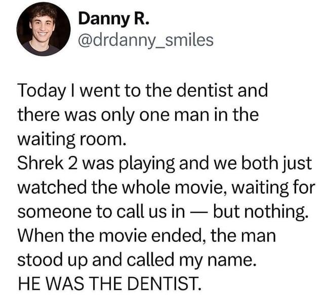 Danny R. @drdanny_smiles Today I went to the dentist and there was only one man in the waiting room. Shrek 2 was playing and we both just watched the whole movie, waiting for someone to call us in - but nothing. When the movie ended, the man stood up and called my name. HE WAS THE DENTIST.