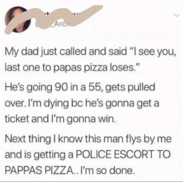 Arc My dad just called and said "I see you, last one to papas pizza loses." He's going 90 in a 55, gets pulled over. I'm dying bc he's gonna get a ticket and I'm gonna win. Next thing I know this man flys by me PAPPAS PIZZA.. I'm so done.
