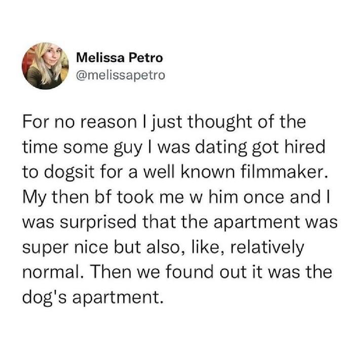 Melissa Petro @melissapetro For no reason I just thought of the time some guy I was dating got hired to dogsit for a well known filmmaker. My then bf took me w him once and I was surprised that the apartment was super nice but also, like, relatively normal. Then we found out it was the dog's apartment.