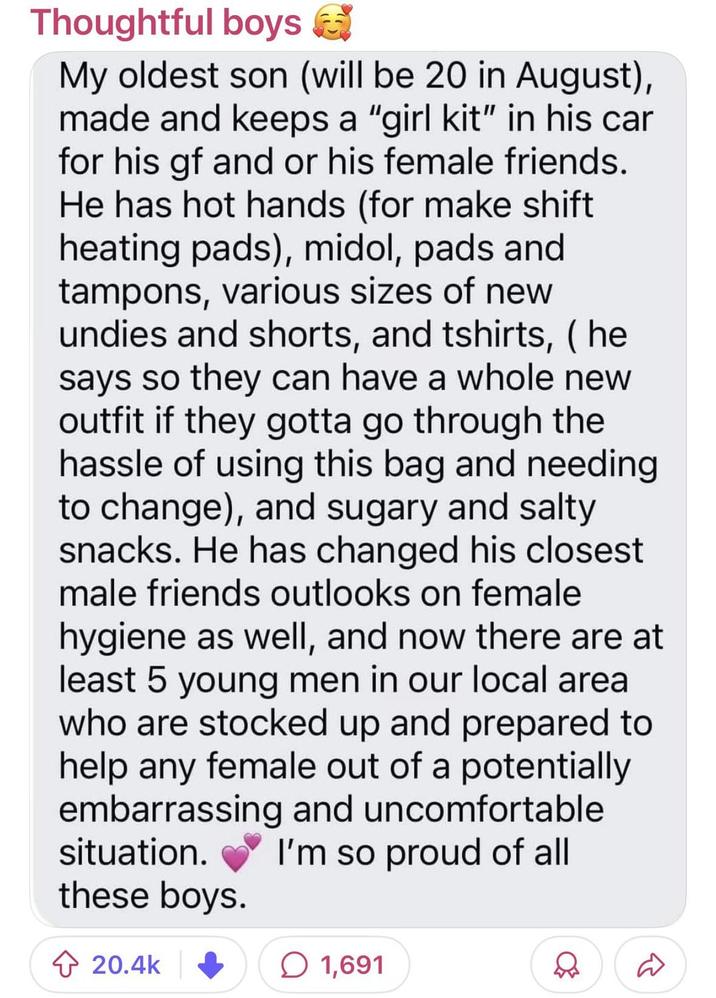 Thoughtful boys My oldest son (will be 20 in August), made and keeps a "girl kit" in his car for his gf and or his female friends. He has hot hands (for make shift heating pads), midol, pads and tampons, various sizes of new undies and shorts, and tshirts, (he says so they can have a whole new outfit if they gotta go through the hassle of using this bag and needing to change), and sugary and salty snacks. He has changed his closest male friends outlooks on female hygiene as well, and now there are at least 5 young men in our local area who are stocked up and prepared to help any female out of a potentially embarrassing and uncomfortable situation. I'm so proud of all these boys. 20.4k 1,691