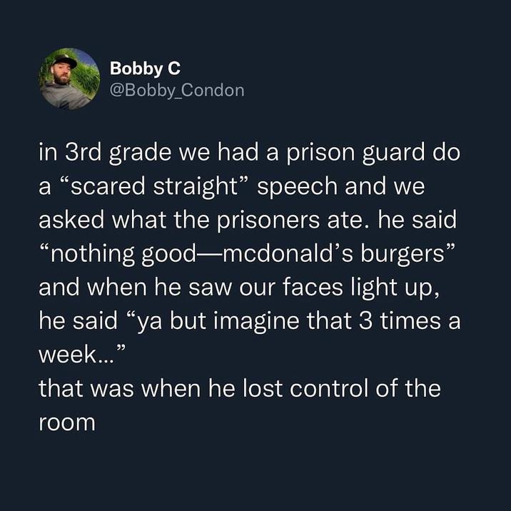 Bobby C @Bobby_Condon in 3rd grade we had a prison guard do a "scared straight" speech and we asked what the prisoners ate. he said "nothing good-mcdonald's burgers" and when he saw our faces light up, he said "ya but imagine that 3 times a week..." that was when he lost control of the room