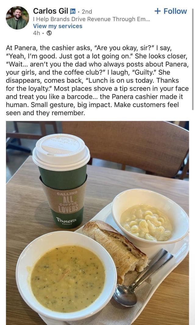 Carlos Gil in. 2nd I Help Brands Drive Revenue Through Em... View my services 4h → + Follow At Panera, the cashier asks, "Are you okay, sir?" I say, "Yeah, I'm good. Just got a lot going on." She looks closer, "Wait... aren't you the dad who always posts about Panera, your girls, and the coffee club?" I laugh, "Guilty." She disappears, comes back, "Lunch is on us today. Thanks for the loyalty." Most places shove a tip screen in your face and treat you like a barcode... the Panera cashier made it human. Small gesture, big impact. Make customers feel seen and they remember. CALLING ALL LOVERS COFFEE Panera