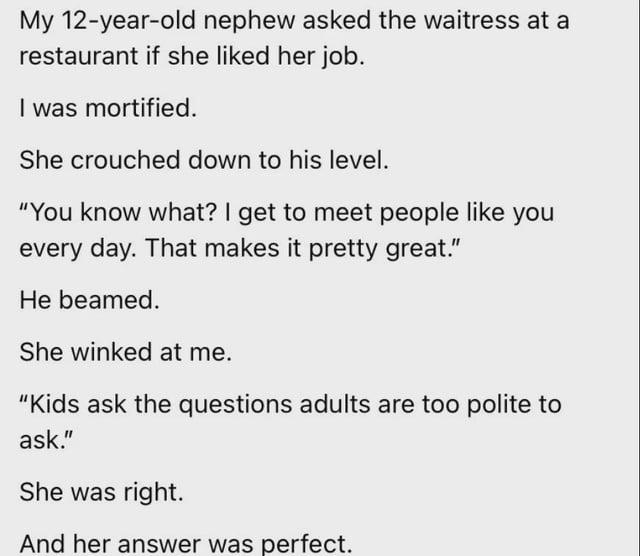 My 12-year-old nephew asked the waitress at a restaurant if she liked her job. I was mortified. She crouched down to his level. "You know what? I get to meet people like you every day. That makes it pretty great." He beamed. She winked at me. "Kids ask the questions adults are too polite to ask." She was right. And her answer was perfect.