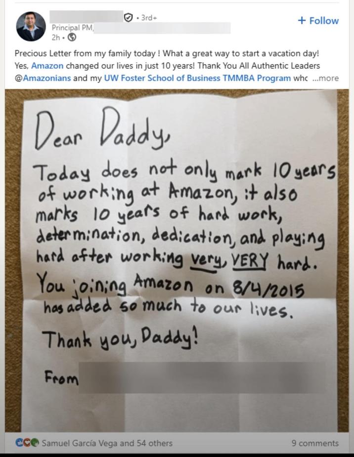 . 3rd+ Principal PM 2h + Follow Precious Letter from my family today! What a great way to start a vacation day! Yes, Amazon changed our lives in just 10 years! Thank You All Authentic Leaders @Amazonians and my UW Foster School of Business TMMBA Program whc...more Dear Daddy, Today does not only mark 10 years of working at Amazon, it also marks 10 years of hard work, determination, dedication, and playing hard after working very, VERY hard. You joining Amazon on 8/4/2015 has added so much to our lives. Thank you, Daddy! From ece Samuel García Vega and 54 others 9 comments