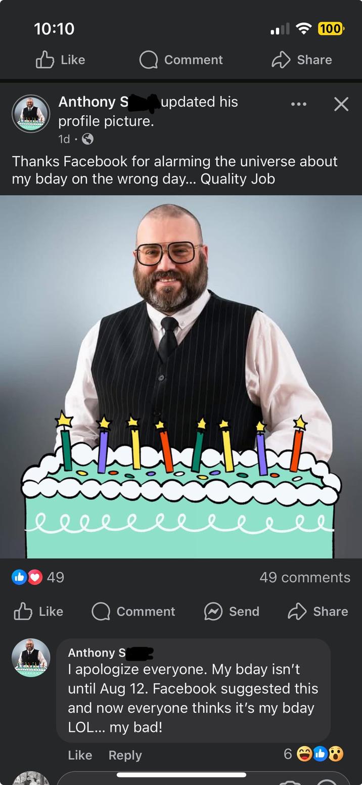 10:10 ✓ Like Comment Anthony S updated his 100 Share ✓ profile picture. 1d . Thanks Facebook for alarming the universe about my bday on the wrong day... Quality Job. еееееее 49 49 comments Like Comment Send Share Anthony S I apologize everyone. My bday isn't until Aug 12. Facebook suggested this and now everyone thinks it's my bday LOL... my bad! Like Reply 6 22