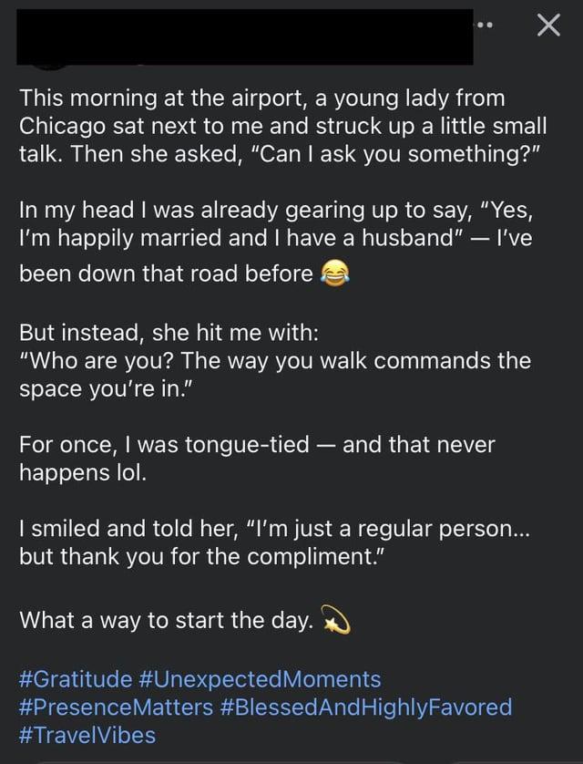 This morning at the airport, a young lady from Chicago sat next to me and struck up a little small talk. Then she asked, "Can I ask you something?" In my head I was already gearing up to say, "Yes, I'm happily married and I have a husband" - I've been down that road before But instead, she hit me with: "Who are you? The way you walk commands the space you're in." For once, I was tongue-tied - and that never happens lol. I smiled and told her, "I'm just a regular person... but thank you for the compliment." What a way to start the day. #Gratitude #Unexpected Moments #Presence Matters #Blessed And Highly Favored #TravelVibes