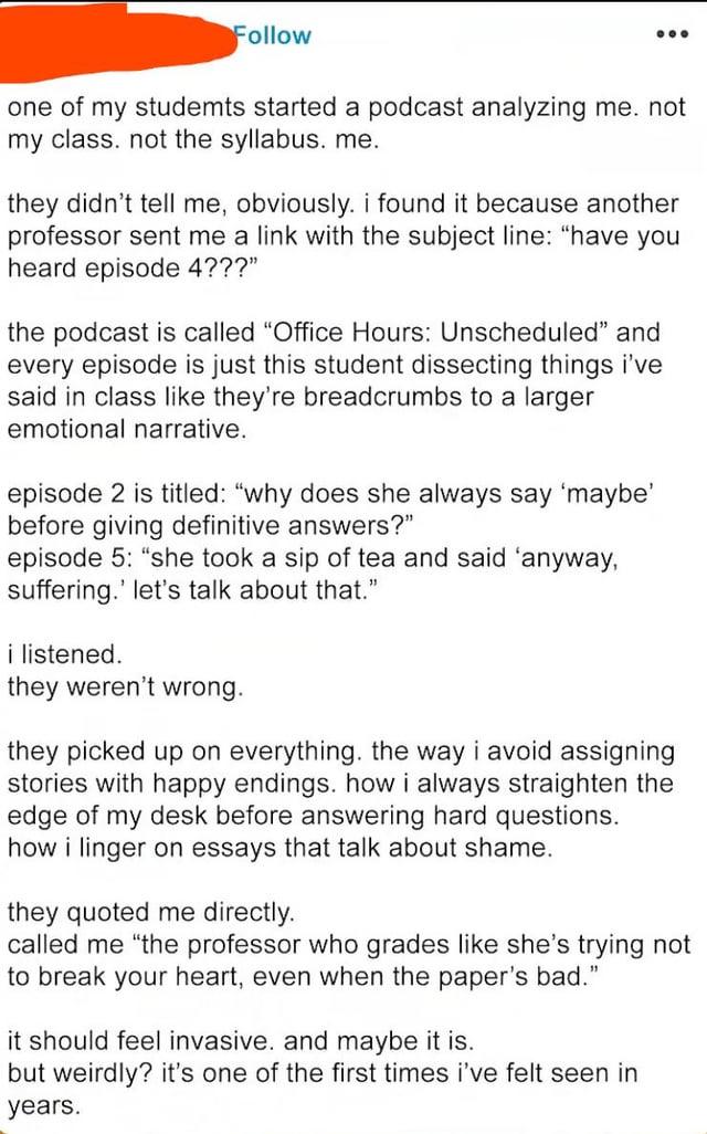 Follow one of my studemts started a podcast analyzing me. not my class. not the syllabus. me. they didn't tell me, obviously. i found it because another professor sent me a link with the subject line: "have you heard episode 4???" the podcast is called "Office Hours: Unscheduled" and every episode is just this student dissecting things i've said in class like they're breadcrumbs to a larger emotional narrative. episode 2 is titled: "why does she always say 'maybe' before giving definitive answers?" episode 5: "she took a sip of tea and said 'anyway, suffering.' let's talk about that." i listened. they weren't wrong. they picked up on everything. the way i avoid assigning stories with happy endings. how i always straighten the edge of my desk before answering hard questions. how i linger on essays that talk about shame. they quoted me directly. called me "the professor who grades like she's trying not to break your heart, even when the paper's bad." it should feel invasive. and maybe it is. but weirdly? it's one of the first times i've felt seen in years.