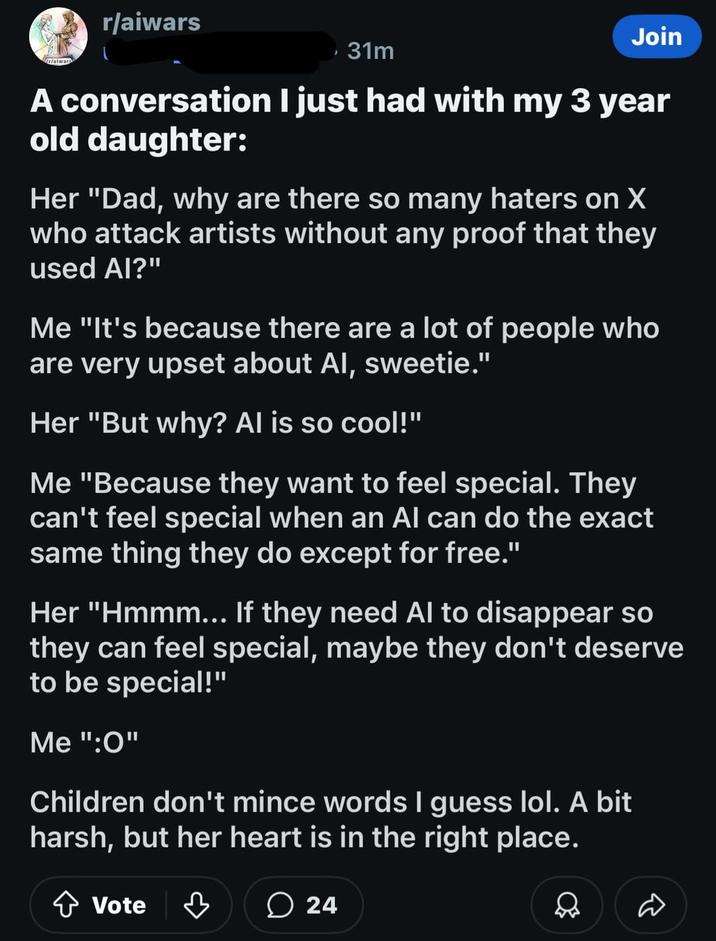 rlaiwar r/aiwars , 31m Join A conversation I just had with my 3 year old daughter: Her "Dad, why are there so many haters on X who attack artists without any proof that they used AI?" Me "It's because there are a lot of people who are very upset about Al, sweetie." Her "But why? Al is so cool!" Me "Because they want to feel special. They can't feel special when an Al can do the exact same thing they do except for free." Her "Hmmm... If they need Al to disappear so they can feel special, maybe they don't deserve to be special!" Me":0" Children don't mince words I guess lol. A bit harsh, but her heart is in the right place. ✰ Vote ♡ 24 D