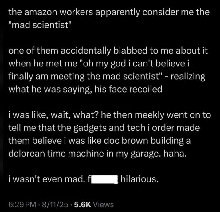 the amazon workers apparently consider me the "mad scientist" one of them accidentally blabbed to me about it when he met me "oh my god i can't believe i finally am meeting the mad scientist" - realizing what he was saying, his face recoiled i was like, wait, what? he then meekly went on to tell me that the gadgets and tech i order made them believe i was like doc brown building a delorean time machine in my garage. haha. i wasn't even mad. fl hilarious. 6:29 PM - 8/11/25 5.6K Views