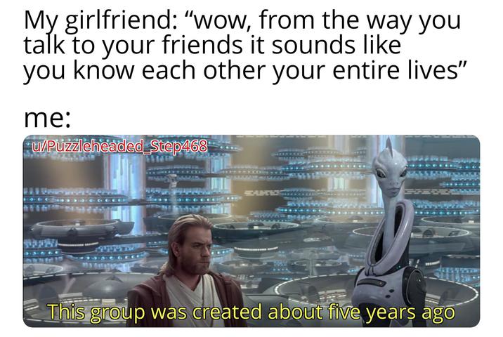 My girlfriend: "wow, from the way you talk to your friends it sounds like you know each other your entire lives" me: u/Puzzleheaded Step468 This group was created about five years ago