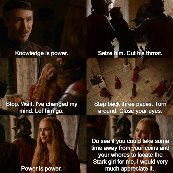 Knowledge is power. Seize him. Cut his throat. Stop. Wait. I've changed my mind. Let him go. Step back three paces. Turn around. Close your eyes. Power is power. Do see if you could take some time away from your coins and your w----- to locate the Stark girl for me. I would very much appreciate it.