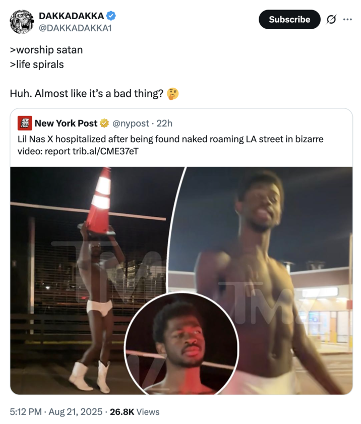 DAKKADAKKA @DAKKADAKKA1 >worship satan >life spirals Huh. Almost like it's a bad thing? NEW YORK New York Post @nypost • 22h Subscribe Lil Nas X hospitalized after being found naked roaming LA street in bizarre video: report trib.al/CME37eT 5:12 PM • Aug 21, 2025 -26.8K Views