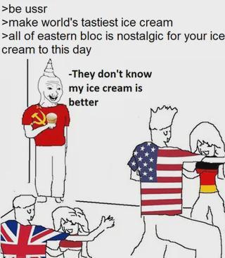 >be ussr >make world's tastiest ice cream >all of eastern bloc is nostalgic for your ice cream to this day -They don't know my ice cream is better