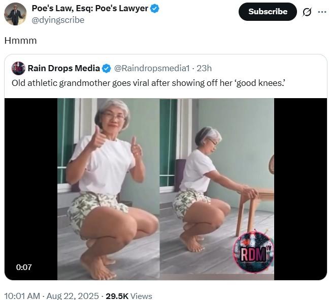 Poe's Law, Esq: Poe's Lawyer @dyingscribe Hmmm Subscribe ... RUNT Rain Drops Media @Raindropsmedia1 - 23h Old athletic grandmother goes viral after showing off her 'good knees.' 0:07 10:01 AM - Aug 22, 2025 - 29.5K Views RDM