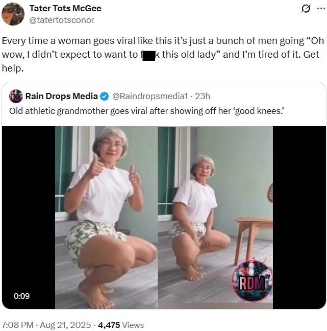 Tater Tots McGee @tatertotsconor Every time a woman goes viral like this it's just a bunch of men going "Oh wow, I didn't expect to want to fk this old lady" and I'm tired of it. Get help. RULE Rain Drops Media @Raindropsmedia1 - 23h Old athletic grandmother goes viral after showing off her 'good knees. 0:09 7:08 PM - Aug 21, 2025 - 4,475 views RDM