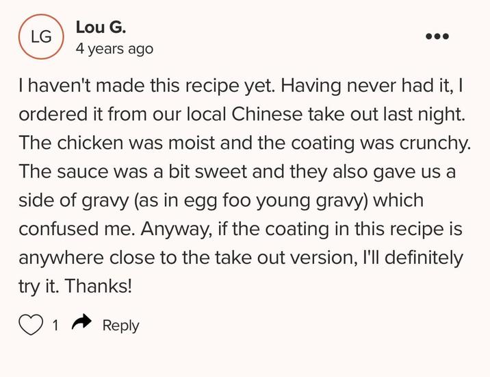 LG Lou G. 4 years ago I haven't made this recipe yet. Having never had it, I ordered it from our local Chinese take out last night. The chicken was moist and the coating was crunchy. The sauce was a bit sweet and they also gave us a side of gravy (as in egg foo young gravy) which confused me. Anyway, if the coating in this recipe is anywhere close to the take out version, I'll definitely try it. Thanks! Reply