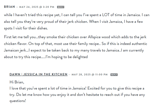BRIAN - MAY 24, 2025 @ 3:20 PM REPLY while I haven't tried this recipe yet, I can tell you I've spent a LOT of time in Jamaica. I can also tell you they're very proud of their jerk chicken. When I visit Jamaica, I have a few spots I visit for their dishes. First let me tell you...they smoke their chicken over Allspice wood which adds to the jerk chicken flavor. On top of that, most use their family recipe.. So if this is indeed authentic Jamaican jerk...I expect to be taken back to my many travels to Jamaica..I am currently about to try this recipe.....I'm hoping to be delighted DAWN JESSICA IN THE KITCHEN - MAY 28, 2025 @ 11:00 PM REPLY Hi Brian, I love that you've spent a lot of time in Jamaica! Excited for you to give this recipe a try. Do let me know how you enjoy it and don't hesitate to reach out if you have any questions!