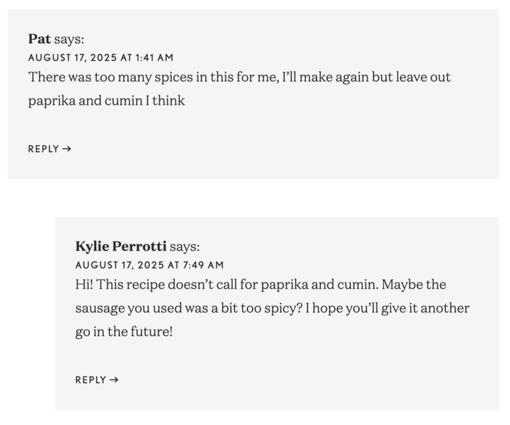 Pat says: AUGUST 17, 2025 AT 1:41 AM There was too many spices in this for me, I'll make again but leave out paprika and cumin I think REPLY → Kylie Perrotti says: AUGUST 17, 2025 AT 7:49 AM Hi! This recipe doesn't call for paprika and cumin. Maybe the sausage you used was a bit too spicy? I hope you'll give it another go in the future! REPLY →