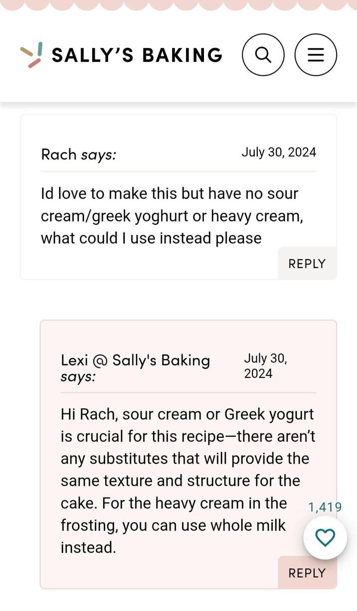 SALLY'S BAKING Rach says: Q = ||| July 30, 2024 Id love to make this but have no sour cream/greek yoghurt or heavy cream, what could I use instead please REPLY Lexi @Sally's Baking says: July 30, 2024 Hi Rach, sour cream or Greek yogurt is crucial for this recipe-there aren't any substitutes that will provide the same texture and structure for the cake. For the heavy cream in the frosting, you can use whole milk instead. 1,419 REPLY