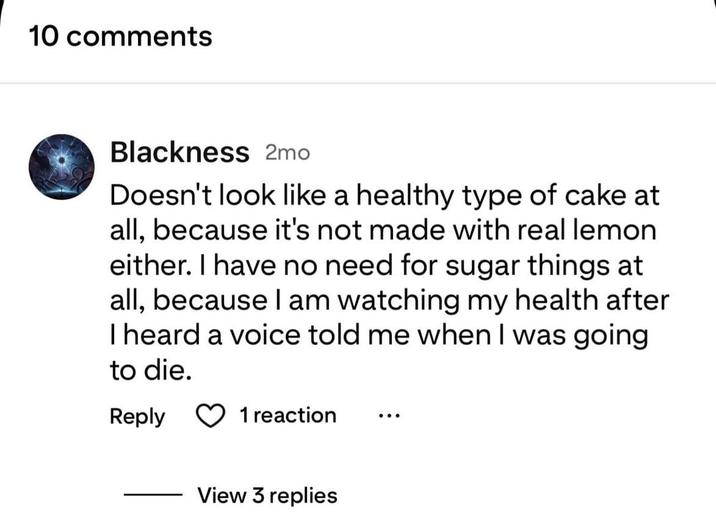 10 comments Blackness 2mo Doesn't look like a healthy type of cake at all, because it's not made with real lemon either. I have no need for sugar things at all, because I am watching my health after I heard a voice told me when I was going to die. Reply 1 reaction View 3 replies