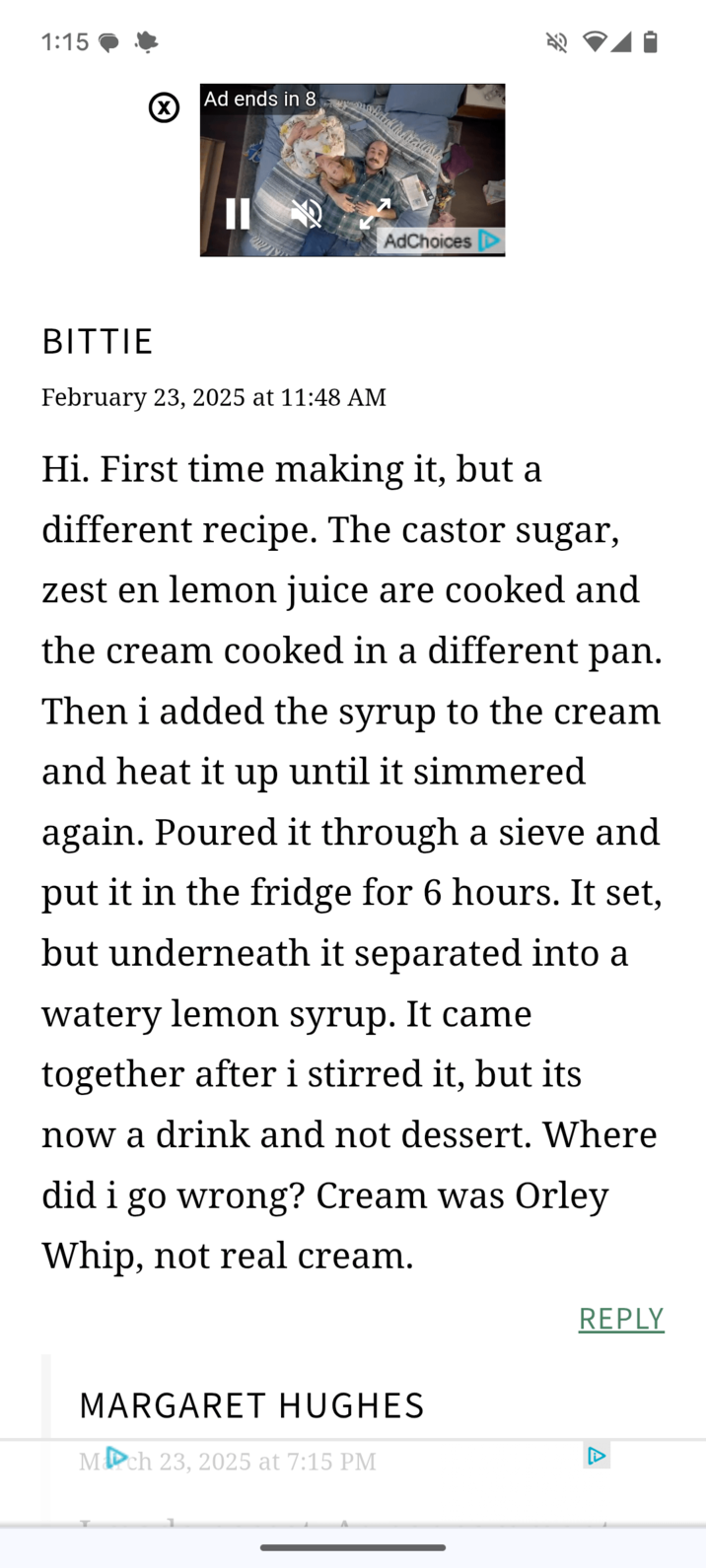 1:15 (☑ Ad ends in 8 II AdChoices BITTIE February 23, 2025 at 11:48 AM Hi. First time making it, but a different recipe. The castor sugar, zest en lemon juice are cooked and the cream cooked in a different pan. Then i added the syrup to the cream and heat it up until it simmered again. Poured it through a sieve and put it in the fridge for 6 hours. It set, but underneath it separated into a watery lemon syrup. It came together after i stirred it, but its now a drink and not dessert. Where did i go wrong? Cream was Orley Whip, not real cream. MARGARET HUGHES March 23, 2025 at 7:15 PM REPLY A