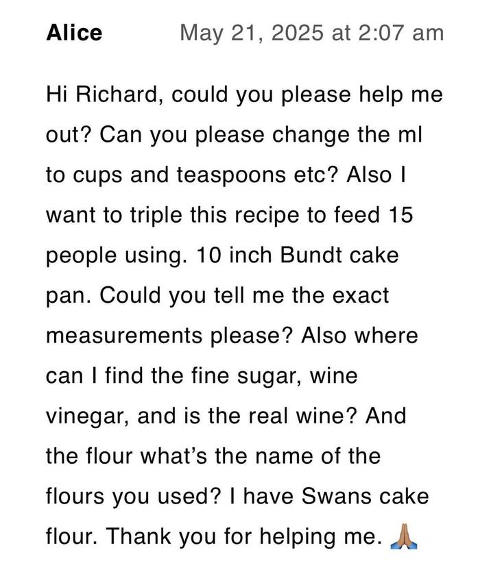 Alice May 21, 2025 at 2:07 am Hi Richard, could you please help me out? Can you please change the ml to cups and teaspoons etc? Also I want to triple this recipe to feed 15 people using. 10 inch Bundt cake pan. Could you tell me the exact measurements please? Also where can I find the fine sugar, wine vinegar, and is the real wine? And the flour what's the name of the flours you used? I have Swans cake flour. Thank you for helping me. A