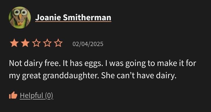 Joanie Smitherman 02/04/2025 Not dairy free. It has eggs. I was going to make it for my great granddaughter. She can't have dairy. Helpful (0)