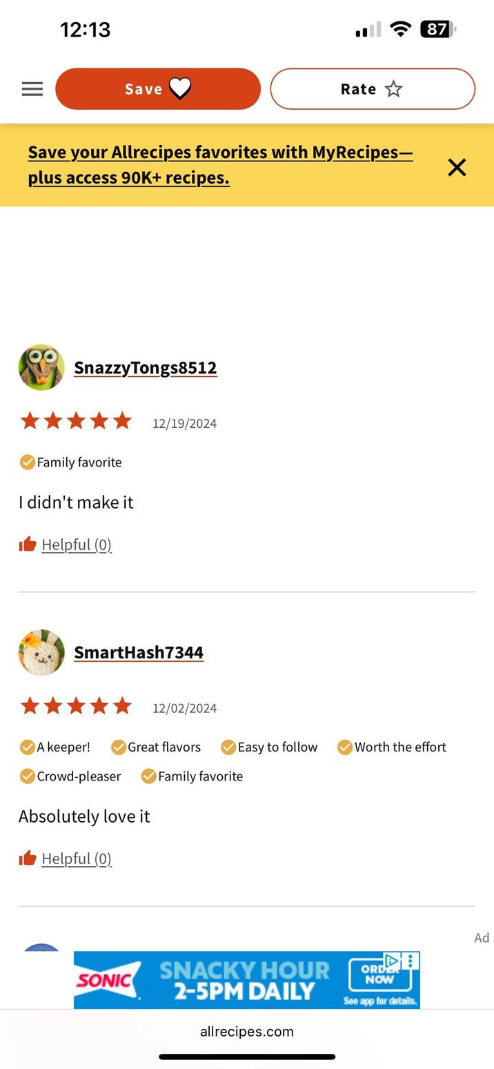 12:13 == Save Rate Save your Allrecipes favorites with MyRecipes- plus access 90K+ recipes. SnazzyTongs8512 Family favorite I didn't make it Helpful (0) 12/19/2024 SmartHash7344 12/02/2024 87 A keeper! Great flavors Easy to follow Worth the effort Crowd-pleaser Family favorite Absolutely love it ■ Helpful (0) SONIC SNACKY HOUR 2-5PM DAILY allrecipes.com ORDER NOW See app for details. ✓ Ad