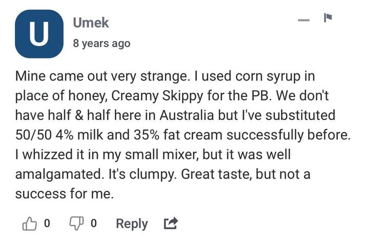 U Umek 8 years ago - Mine came out very strange. I used corn syrup in place of honey, Creamy Skippy for the PB. We don't have half & half here in Australia but I've substituted 50/50 4% milk and 35% fat cream successfully before. I whizzed it in my small mixer, but it was well amalgamated. It's clumpy. Great taste, but not a success for me. 0 Reply ☑