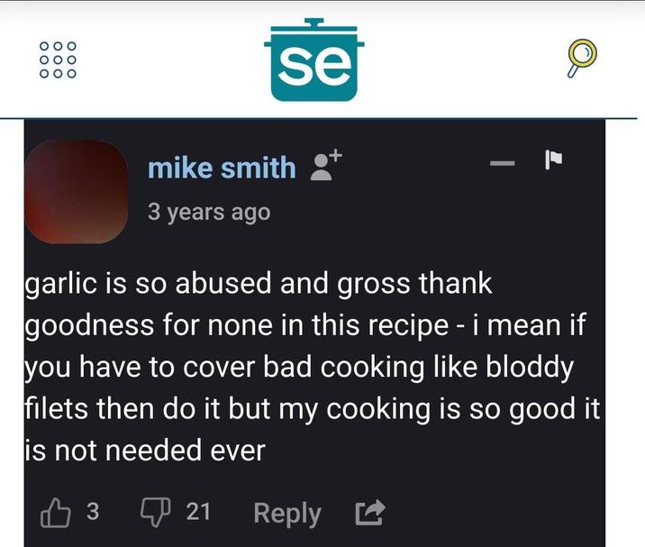 ooo 000 000 se mike smith 3 years ago garlic is so abused and gross thank goodness for none in this recipe - i mean if you have to cover bad cooking like bloddy filets then do it but my cooking is so good it is not needed ever 凸3 ① 21 Reply ☑